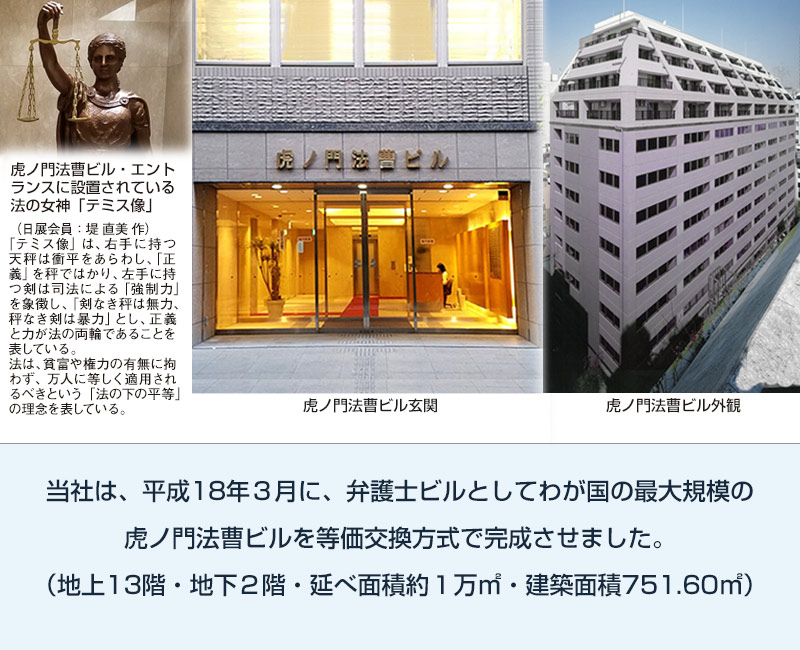 虎ノ門法曹ビル：当社は平成18年３月に弁護士ビルとしてわが国の最大規模の虎ノ門法曹ビルを等価交換式で完成させました。